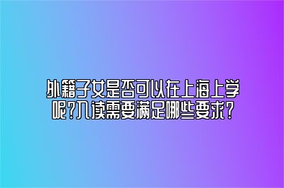 外籍子女是否可以在上海上学呢？入读需要满足哪些要求？