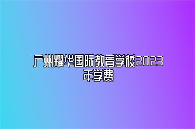 广州耀华国际教育学校2023年学费