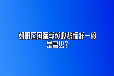 朝阳区国际学校收费标准一般是多少？ 